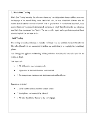 2. Black Box Testing
Black Box Testing is testing the software without any knowledge of the inner workings, structure
or language of the module being tested. Black box tests, as most other kinds of tests, must be
written from a definitive source document, such as specification or requirements document, such
as specification or requirements document. It is a testing in which the software under test is treated,
as a black box .you cannot “see” into it. The test provides inputs and responds to outputs without
considering how the software works.
Unit Testing
Unit testing is usually conducted as part of a combined code and unit test phase of the software
lifecycle, although it is not uncommon for coding and unit testing to be conducted as two distinct
phases.
Test strategy and approach Field testing will be performed manually and functional tests will be
written in detail.
Test objectives
 All field entries must work properly.
 Pages must be activated from the identified link.
 The entry screen, messages and responses must not be delayed.
Features to be tested
 Verify that the entries are of the correct format
 No duplicate entries should be allowed
 All links should take the user to the correct page.
 