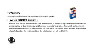 9VBattery :
 Battery is used to power the Arduino and Bluetooth speakers.
 Switch (ON/OFF button) :
 A switch is an electric mechanism for ON/OFF the device, it is used to regulate the flow of electricity
by interrupting or diverting the current from one conductor to another. This switch is placed inside
on top of the helmet and it is pressed when the rider wears the helmet and it released when helmet
takes off. Based on the switch condition the bike ignition key will be ON/OFF.
 