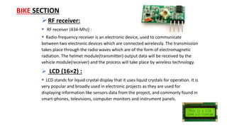 RF receiver:
 RF receiver (434-Mhz) :
 Radio-frequency receiver is an electronic device, used to communicate
between two electronic devices which are connected wirelessly. The transmission
takes place through the radio waves which are of the form of electromagnetic
radiation. The helmet module(transmitter) output data will be received by the
vehicle module(receiver) and the process will take place by wireless technology.
 LCD (16×2) :
 LCD stands for liquid crystal display that it uses liquid crystals for operation. It is
very popular and broadly used in electronic projects as they are used for
displaying information like sensors data from the project, and commonly found in
smart-phones, televisions, computer monitors and instrument panels.
BIKE SECTION
 