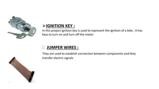 IGNITION KEY :
In this project ignition key is used to represent the ignition of a bike , It has
keys to turn on and turn off the motor
 JUMPER WIRES :
They are used to establish connection between components and they
transfer electric signals
 