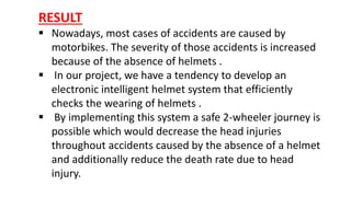 RESULT
 Nowadays, most cases of accidents are caused by
motorbikes. The severity of those accidents is increased
because of the absence of helmets .
 In our project, we have a tendency to develop an
electronic intelligent helmet system that efficiently
checks the wearing of helmets .
 By implementing this system a safe 2-wheeler journey is
possible which would decrease the head injuries
throughout accidents caused by the absence of a helmet
and additionally reduce the death rate due to head
injury.
 