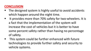 CONCLUSION
 The designed system is highly useful to avoid accidents
which happen around the night time.
 It provides more than 70% safety for two-wheelers. It is
a fact that the implementation of the system will
increase the cost of vehicles but it is better to have
some percent safety rather than having no percentage
of safety.
 This system could be further enhanced with future
technologies to provide further safety and security to
vehicle systems.
 