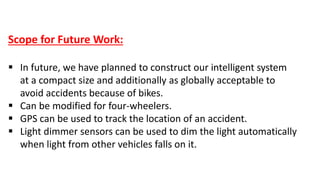 Scope for Future Work:
 In future, we have planned to construct our intelligent system
at a compact size and additionally as globally acceptable to
avoid accidents because of bikes.
 Can be modified for four-wheelers.
 GPS can be used to track the location of an accident.
 Light dimmer sensors can be used to dim the light automatically
when light from other vehicles falls on it.
 