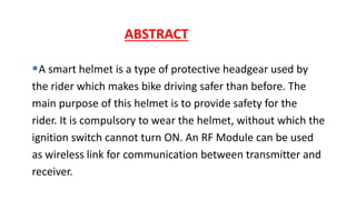 A smart helmet is a type of protective headgear used by
the rider which makes bike driving safer than before. The
main purpose of this helmet is to provide safety for the
rider. It is compulsory to wear the helmet, without which the
ignition switch cannot turn ON. An RF Module can be used
as wireless link for communication between transmitter and
receiver.
ABSTRACT
 