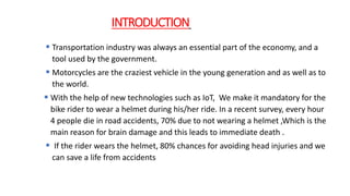 INTRODUCTION
 Transportation industry was always an essential part of the economy, and a
tool used by the government.
 Motorcycles are the craziest vehicle in the young generation and as well as to
the world.
 With the help of new technologies such as IoT, We make it mandatory for the
bike rider to wear a helmet during his/her ride. In a recent survey, every hour
4 people die in road accidents, 70% due to not wearing a helmet ,Which is the
main reason for brain damage and this leads to immediate death .
 If the rider wears the helmet, 80% chances for avoiding head injuries and we
can save a life from accidents
 