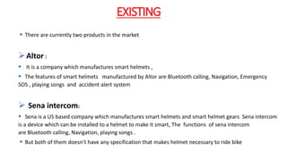 EXISTING
 There are currently two products in the market
Altor :
 It is a company which manufactures smart helmets ,
 The features of smart helmets manufactured by Altor are Bluetooth calling, Navigation, Emergency
SOS , playing songs and accident alert system
 Sena intercom:
 Sena is a US based company which manufactures smart helmets and smart helmet gears Sena intercom
is a device which can be installed to a helmet to make it smart, The functions of sena intercom
are Bluetooth calling, Navigation, playing songs .
 But both of them doesn't have any specification that makes helmet necessary to ride bike
 