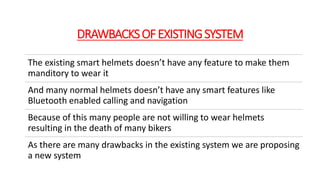 DRAWBACKSOFEXISTINGSYSTEM
The existing smart helmets doesn’t have any feature to make them
manditory to wear it
And many normal helmets doesn’t have any smart features like
Bluetooth enabled calling and navigation
Because of this many people are not willing to wear helmets
resulting in the death of many bikers
As there are many drawbacks in the existing system we are proposing
a new system
 