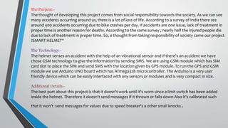 The Purpose:-
The thought of developing this project comes from social responsibility towards the society. As we can see
many accidents occurring around us, there is a lot of loss of life. According to a survey of India there are
around 400 accidents occurring due to bike crashes per day. If accidents are one issue, lack of treatment in
proper time is another reason for deaths. According to the same survey , nearly half the injured people die
due to lack of treatment in proper time. So, a thought from taking responsibility of society came our project
?SMART HELMET“
The Technology:-
The helmet senses an accident with the help of an vibrational sensor and if there's an accident we have
chose GSM technology to give the information by sending SMS. We are using GSM module which has SIM
card slot to place the SIM and send SMS with the location given by GPS module. To run the GPS and GSM
module we use Arduino UNO board which has ATmega328 microcontroller. The Arduino is a very user
friendly device which can be easily interfaced with any sensors or modules and is very compact in size.
Additional Details:-
The best part about this project is that it doesn't work until it's worn since a limit switch has been added
inside the helmet. Therefore it doesn't send messages if it thrown or falls down Also it's calibrated such
that it won’t send messages for values due to speed breaker's a other small knocks.
 