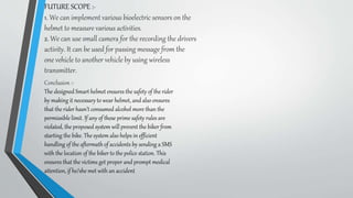 FUTURE SCOPE :-
1. We can implement various bioelectric sensors on the
helmet to measure various activities.
2. We can use small camera for the recording the drivers
activity. It can be used for passing message from the
one vehicle to another vehicle by using wireless
transmitter.
Conclusion :-
The designed Smart helmet ensures the safety of the rider
by making it necessary to wear helmet, and also ensures
that the rider hasn’t consumed alcohol more than the
permissible limit. If any of these prime safety rules are
violated, the proposed system will prevent the biker from
starting the bike. The system also helps in efficient
handling of the aftermath of accidents by sending a SMS
with the location of the biker to the police station. This
ensures that the victims get proper and prompt medical
attention, if he/she met with an accident
 