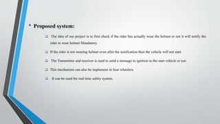 • Proposed system:
 The idea of our project is to first check if the rider has actually wear the helmet or not it will notify the
rider to wear helmet Mandatory.
 If the rider is not wearing helmet even after the notification then the vehicle will not start.
 The Transmitter and receiver is used to send a message to ignition to the start vehicle or not.
 This mechanism can also be implement in four wheelers.
 It can be used for real time safety system.
 