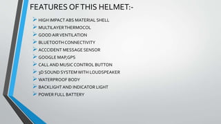 FEATURES OFTHIS HELMET:-
HIGH IMPACTABS MATERIAL SHELL
MULTILAYERTHERMOCOL
GOODAIRVENTILATION
BLUETOOTHCONNECTIVITY
ACCCIDENT MESSAGE SENSOR
GOOGLE MAP,GPS
CALLAND MUSICCONTROL BUTTON
3D SOUND SYSTEMWITH LOUDSPEAKER
WATERPROOF BODY
BACKLIGHTAND INDICATOR LIGHT
POWER FULL BATTERY
 