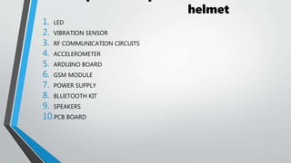 helmet
1. LED
2. VIBRATION SENSOR
3. RF COMMUNICATION CIRCUITS
4. ACCELEROMETER
5. ARDUINO BOARD
6. GSM MODULE
7. POWER SUPPLY
8. BLUETOOTH KIT
9. SPEAKERS
10.PCB BOARD
 