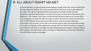  ALL ABOUT SMART HELMET
A smart helmet is a type of protective headgear used by the rider which makes bike
driving safer than before.The main purpose of this helmet is to provide safety for
the rider.This can be implemented by using advanced features like alcohol
detection, accident identification, location tracking, use as a hands free device, fall
detection.This makes it not only a smart helmet but also a feature of a smart bike.
It is compulsory to wear the helmet, without which the ignition switch cannot turn
ON.An RF Module can be used as wireless link for communication between
transmitter and receiver. If the rider is drunk the ignition gets automatically locked,
and sends a message to the registered number with his current location. In case of
an accident it will send a message through GSM along with location with the help of
GPS module.The distinctive utility of project is fall detection; if the rider falls down
from the bike it sends a message…
 
