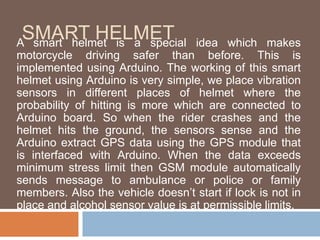 SMART HELMET
A smart helmet is a special idea which makes
motorcycle driving safer than before. This is
implemented using Arduino. The working of this smart
helmet using Arduino is very simple, we place vibration
sensors in different places of helmet where the
probability of hitting is more which are connected to
Arduino board. So when the rider crashes and the
helmet hits the ground, the sensors sense and the
Arduino extract GPS data using the GPS module that
is interfaced with Arduino. When the data exceeds
minimum stress limit then GSM module automatically
sends message to ambulance or police or family
members. Also the vehicle doesn’t start if lock is not in
place and alcohol sensor value is at permissible limits.
 