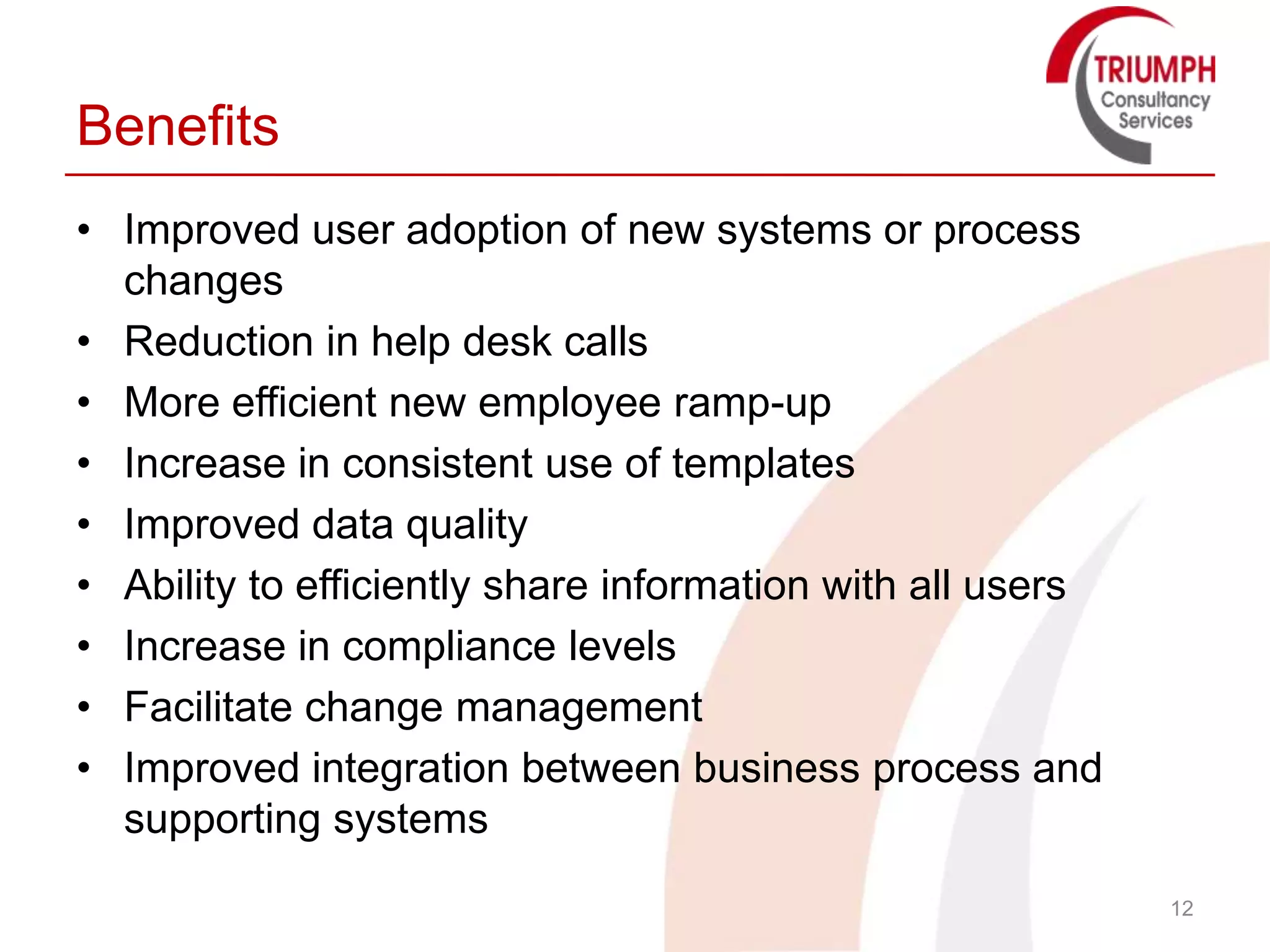 Benefits
• Improved user adoption of new systems or process
  changes
• Reduction in help desk calls
• More efficient new employee ramp-up
• Increase in consistent use of templates
• Improved data quality
• Ability to efficiently share information with all users
• Increase in compliance levels
• Facilitate change management
• Improved integration between business process and
  supporting systems
                                                            12
 