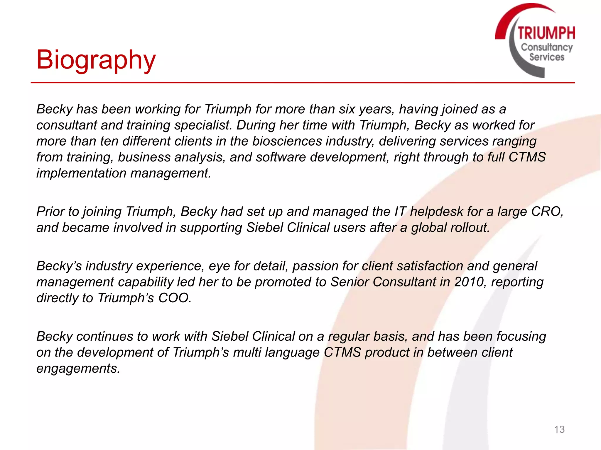 Biography
Becky has been working for Triumph for more than six years, having joined as a
consultant and training specialist. During her time with Triumph, Becky as worked for
more than ten different clients in the biosciences industry, delivering services ranging
from training, business analysis, and software development, right through to full CTMS
implementation management.

Prior to joining Triumph, Becky had set up and managed the IT helpdesk for a large CRO,
and became involved in supporting Siebel Clinical users after a global rollout.

Becky’s industry experience, eye for detail, passion for client satisfaction and general
management capability led her to be promoted to Senior Consultant in 2010, reporting
directly to Triumph’s COO.

Becky continues to work with Siebel Clinical on a regular basis, and has been focusing
on the development of Triumph’s multi language CTMS product in between client
engagements.



                                                                                           13
 