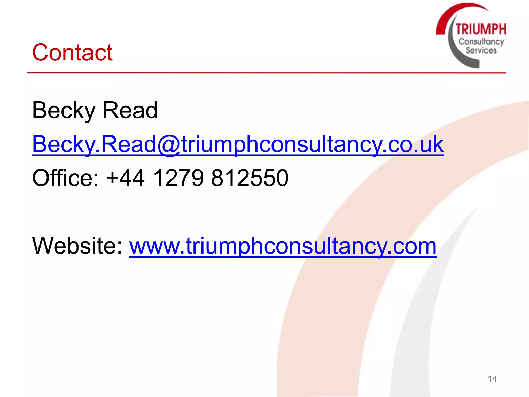 Contact

Becky Read
Becky.Read@triumphconsultancy.co.uk
Office: +44 1279 812550

Website: www.triumphconsultancy.com




                                      14
 