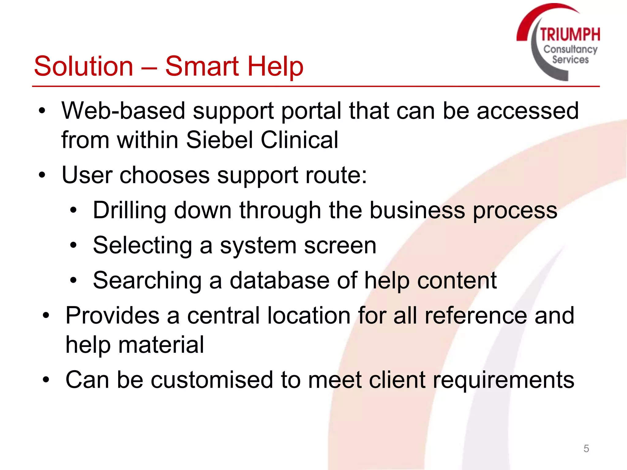 Solution – Smart Help
• Web-based support portal that can be accessed
  from within Siebel Clinical
• User chooses support route:
   • Drilling down through the business process
   • Selecting a system screen
   • Searching a database of help content
• Provides a central location for all reference and
   help material
• Can be customised to meet client requirements

                                                      5
 