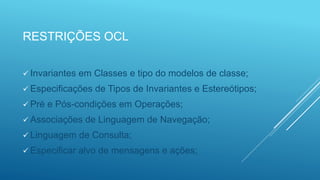 RESTRIÇÕES OCL
 Invariantes em Classes e tipo do modelos de classe;
 Especificações de Tipos de Invariantes e Estereótipos;
 Pré e Pós-condições em Operações;
 Associações de Linguagem de Navegação;
 Linguagem de Consulta;
 Especificar alvo de mensagens e ações;
 