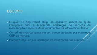 ESCOPO
 O que? O App Smart Help um aplicativo móvel de ajuda
inteligente para a busca de endereços de serviços de
manutenção e reparos de equipamentos de informática off-line;
 Como? Através da busca em seu banco de dados por endereço,
CEP ou marcas;
 Porque? Objetivo é a facilitação da localização dos serviços.
 