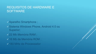 REQUISITOS DE HARDWARE E
SOFTWARE
 Aparelho Smartphone ;
 Sistema Windows Phone, Android 4.0 ou
Superior;
 22 Mb Memória RAM ;
 16 Mb de Memória ROM ;
 180 MHz de Processador
 