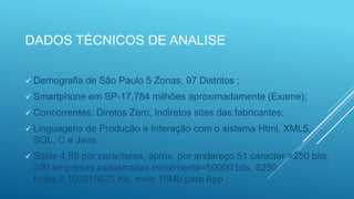 DADOS TÉCNICOS DE ANALISE
 Demografia de São Paulo 5 Zonas, 97 Distritos ;
 Smartphone em SP-17,784 milhões aproximadamente (Exame);
 Concorrentes: Diretos Zero, Indiretos sites das fabricantes;
 Linguagens de Produção e Interação com o sistema Html, XML5,
SQL, C e Java;
 Sqlite 4,95 por caracteres, aprox. por endereço 51 caracter =250 bits,
200 empresas cadastradas incialmente=50000 bits, 6250
bytes,6.103515625 Kb, mais 15Mb para App ;
 