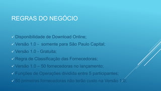 REGRAS DO NEGÓCIO
 Disponibilidade de Download Online;
 Versão 1.0 - somente para São Paulo Capital;
 Versão 1.0 - Gratuita;
 Regra de Classificação das Fornecedoras;
 Versão 1.0 – 50 fornecedoras no lançamento;
 Funções de Operações dividida entre 5 participantes;
 50 primeiras fornecedoras não terão custo na Versão 1.0;
 