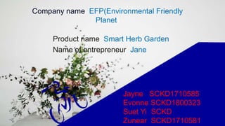 Company name: EFP(Environmental Friendly
Planet)
Product name: Smart Herb Garden
Name of entrepreneur: Jane
Jayne SCKD1710585
Evonne SCKD1800323
Suet Yi SCKD
Zunear SCKD1710581
 