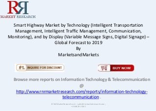 Smart Highway Market by Technology (Intelligent Transportation
Management, Intelligent Traffic Management, Communication,
Monitoring), and by Display (Variable Message Signs, Digital Signage) –
Global Forecast to 2019
By
MarketsandMarkets
Browse more reports on Information Technology & Telecommunication
@
http://www.rnrmarketresearch.com/reports/information-technology-
telecommunication .
© RnRMarketResearch.com ; sales@rnrmarketresearch.com ;
+1 888 391 5441
 
