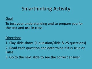 Smarthinking Activity Goal To test your understanding and to prepare you for the test and use in class Directions 1. Play slide show  (1 question/slide & 25 questions) 2. Read each question and determine if it is True or False 3. Go to the next slide to see the correct answer  