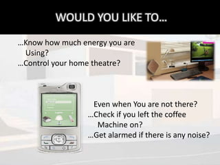 WOULD YOU LIKE TO…
…Know how much energy you are
 Using?
…Control your home theatre?



                  Even when You are not there?
                 …Check if you left the coffee
                   Machine on?
                 …Get alarmed if there is any noise?
 