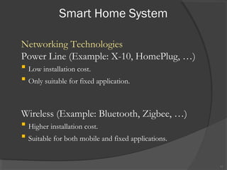 Smart Home System
11
Networking Technologies
Power Line (Example: X-10, HomePlug, …)
 Low installation cost.
 Only suitable for fixed application.
Wireless (Example: Bluetooth, Zigbee, …)
 Higher installation cost.
 Suitable for both mobile and fixed applications.
 