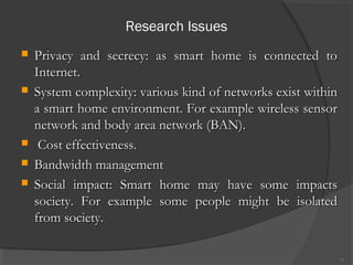 Research Issues
13
 Privacy and secrecy: as smart home is connected toPrivacy and secrecy: as smart home is connected to
Internet.Internet.
 System complexity: various kind of networks exist withinSystem complexity: various kind of networks exist within
a smart home environment. For example wireless sensora smart home environment. For example wireless sensor
network and body area network (BAN).network and body area network (BAN).
 Cost effectiveness.Cost effectiveness.
 Bandwidth managementBandwidth management
 Social impact: Smart home may have some impactsSocial impact: Smart home may have some impacts
society. For example some people might be isolatedsociety. For example some people might be isolated
from society.from society.
 
