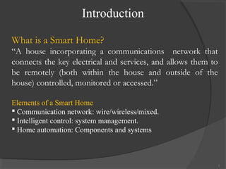 Introduction
3
What is a Smart Home?
“A house incorporating a communications network that
connects the key electrical and services, and allows them to
be remotely (both within the house and outside of the
house) controlled, monitored or accessed.”
Elements of a Smart Home
 Communication network: wire/wireless/mixed.
 Intelligent control: system management.
 Home automation: Components and systems
 