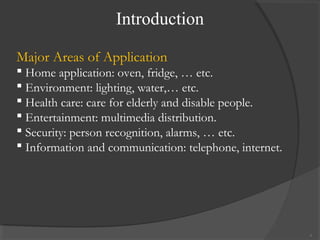 Introduction
6
Major Areas of Application
 Home application: oven, fridge, … etc.
 Environment: lighting, water,… etc.
 Health care: care for elderly and disable people.
 Entertainment: multimedia distribution.
 Security: person recognition, alarms, … etc.
 Information and communication: telephone, internet.
 