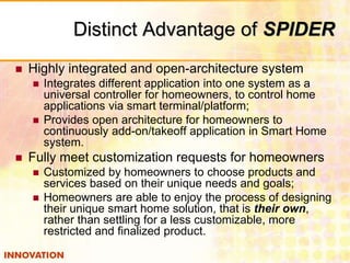 Distinct Advantage of SPIDER 
 Highly integrated and open-architecture system 
 Integrates different application into one system as a 
universal controller for homeowners, to control home 
applications via smart terminal/platform; 
 Provides open architecture for homeowners to 
continuously add-on/takeoff application in Smart Home 
system. 
 Fully meet customization requests for homeowners 
 Customized by homeowners to choose products and 
services based on their unique needs and goals; 
 Homeowners are able to enjoy the process of designing 
their unique smart home solution, that is their own, 
rather than settling for a less customizable, more 
restricted and finalized product. 
 