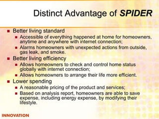Distinct Advantage of SPIDER 
 Better living standard 
 Accessible of everything happened at home for homeowners, 
anytime and anywhere with internet connection; 
 Alarms homeowners with unexpected actions from outside, 
gas leak, and smoke. 
 Better living efficiency 
 Allows homeowners to check and control home status 
globally with internet connection; 
 Allows homeowners to arrange their life more efficient. 
 Lower spending 
 A reasonable pricing of the product and services; 
 Based on analysis report, homeowners are able to save 
expense, including energy expense, by modifying their 
lifestyle. 
 