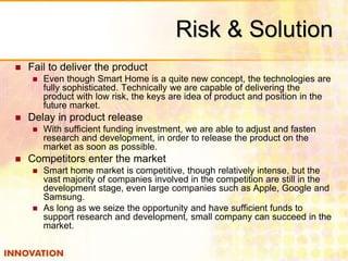 Risk & Solution 
 Fail to deliver the product 
 Even though Smart Home is a quite new concept, the technologies are 
fully sophisticated. Technically we are capable of delivering the 
product with low risk, the keys are idea of product and position in the 
future market. 
 Delay in product release 
 With sufficient funding investment, we are able to adjust and fasten 
research and development, in order to release the product on the 
market as soon as possible. 
 Competitors enter the market 
 Smart home market is competitive, though relatively intense, but the 
vast majority of companies involved in the competition are still in the 
development stage, even large companies such as Apple, Google and 
Samsung. 
 As long as we seize the opportunity and have sufficient funds to 
support research and development, small company can succeed in the 
market. 
 