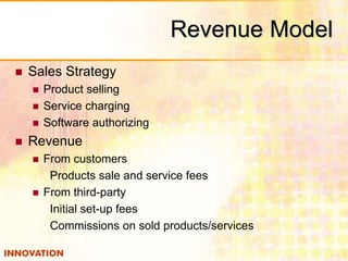  Sales Strategy 
 Product selling 
 Service charging 
 Software authorizing 
 Revenue 
 From customers 
Revenue Model 
Products sale and service fees 
 From third-party 
Initial set-up fees 
Commissions on sold products/services 
 