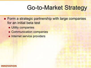 Go-to-Market Strategy 
 Form a strategic partnership with large companies 
for an initial beta test 
 Utility companies 
 Communication companies 
 Internet service providers 
 