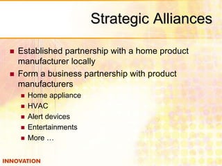 Strategic Alliances 
 Established partnership with a home product 
manufacturer locally 
 Form a business partnership with product 
manufacturers 
 Home appliance 
 HVAC 
 Alert devices 
 Entertainments 
 More … 
 