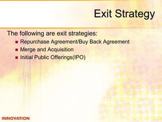 Exit Strategy 
The following are exit strategies: 
 Repurchase Agreement/Buy Back Agreement 
 Merge and Acquisition 
 Initial Public Offerings(IPO) 
 