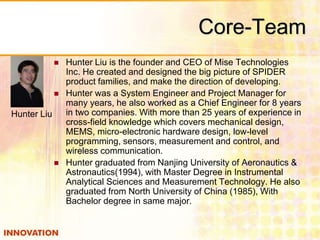 Core-Team 
 Hunter Liu is the founder and CEO of Mise Technologies 
Inc. He created and designed the big picture of SPIDER 
product families, and make the direction of developing. 
 Hunter was a System Engineer and Project Manager for 
many years, he also worked as a Chief Engineer for 8 years 
in two companies. With more than 25 years of experience in 
cross-field knowledge which covers mechanical design, 
MEMS, micro-electronic hardware design, low-level 
programming, sensors, measurement and control, and 
wireless communication. 
 Hunter graduated from Nanjing University of Aeronautics & 
Astronautics(1994), with Master Degree in Instrumental 
Analytical Sciences and Measurement Technology. He also 
graduated from North University of China (1985), With 
Bachelor degree in same major. 
Hunter Liu 
 