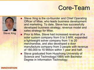 Core-Team 
 Steve Xing is the co-founder and Chief Operating 
Officer of Mise, who leads business development 
and marketing. To date, Steve has successfully 
developed business strategy, revenue model and 
sales strategy for Mise. 
 Prior to Mise, Steve had increased revenue of a 
solar system company from 0 to 3 MW, expanded 
a lightweight solver company from 1 to 20 
merchandise, and also developed a door 
manufacture company from 3 people with revenue 
of 180,000 to 10 Million within 1 year and half. 
 Steve graduated from Huazhong University of 
Science and Technology(1989) with Bachelor 
Degree in Information Technology. 
Steve Xing 
 