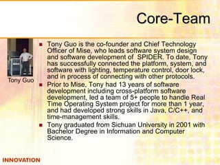 Core-Team 
 Tony Guo is the co-founder and Chief Technology 
Officer of Mise, who leads software system design 
and software development of SPIDER. To date, Tony 
has successfully connected the platform, system, and 
software with lighting, temperature control, door lock, 
and in process of connecting with other protocols. 
 Prior to Mise, Tony had 13 years of software 
development including cross-platform software 
development, led a team of 5+ people to handle Real 
Time Operating System project for more than 1 year, 
and had developed strong skills in Java, C/C++, and 
time-management skills. 
 Tony graduated from Sichuan University in 2001 with 
Bachelor Degree in Information and Computer 
Science. 
Tony Guo 
 