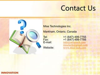 Contact Us 
Mise Technologies Inc. 
Markham, Ontario, Canada 
Tel: +1 (647) 499-7755 
Fax: +1 (647) 499-7766 
E-mail: info@misetech.com 
misetech@gmail.com 
Website: www.mise-tech.com 
