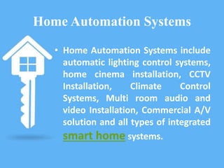 Home Automation Systems
• Home Automation Systems include
automatic lighting control systems,
home cinema installation, CCTV
Installation, Climate Control
Systems, Multi room audio and
video Installation, Commercial A/V
solution and all types of integrated
smart home systems.
 