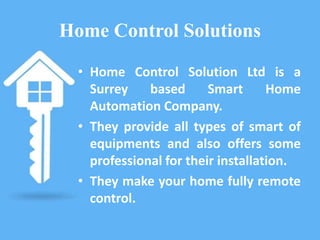 Home Control Solutions
• Home Control Solution Ltd is a
Surrey based Smart Home
Automation Company.
• They provide all types of smart of
equipments and also offers some
professional for their installation.
• They make your home fully remote
control.
 