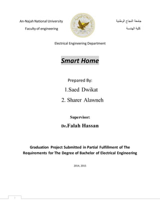 i
An-Najah National University ‫الوطنية‬ ‫النجاح‬ ‫جامعة‬
Faculty of engineering ‫الهندسة‬ ‫كلية‬
Electrical Engineering Department
Smart Home
Prepared By:
1.Saed Dwikat
2. Sharer Alawneh
Supervisor:
Dr.Falah Hassan
Graduation Project Submitted in Partial Fulfillment of The
Requirements for The Degree of Bachelor of Electrical Engineering
2014, 2015
 