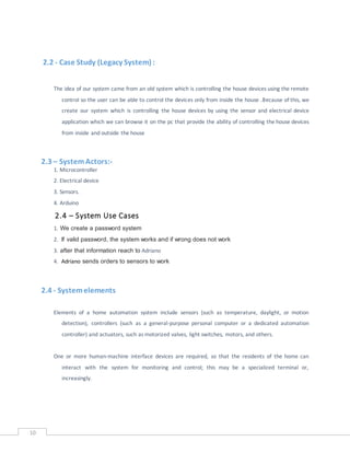 10
2.2 - Case Study (Legacy System) :
The idea of our system came from an old system which is controlling the house devices using the remote
control so the user can be able to control the devices only from inside the house .Because of this, we
create our system which is controlling the house devices by using the sensor and electrical device
application which we can browse it on the pc that provide the ability of controlling the house devices
from inside and outside the house
2.3 – SystemActors:-
1. Microcontroller
2. Electrical device
3. Sensors.
4. Arduino
2.4 – System Use Cases
1. We create a password system
2. If valid password, the system works and if wrong does not work
3. after that information reach to Adriano
4. Adriano sends orders to sensors to work
2.4 - Systemelements
Elements of a home automation system include sensors (such as temperature, daylight, or motion
detection), controllers (such as a general-purpose personal computer or a dedicated automation
controller) and actuators, such as motorized valves, light switches, motors, and others.
One or more human-machine interface devices are required, so that the residents of the home can
interact with the system for monitoring and control; this may be a specialized terminal or,
increasingly.
 